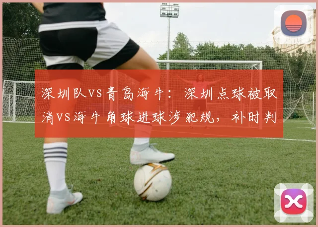深圳队vs青岛海牛：深圳点球被取消vs海牛角球进球涉犯规，补时判罚定生死