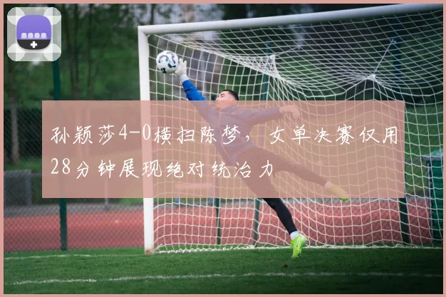 孙颖莎4-0横扫陈梦，女单决赛仅用28分钟展现绝对统治力