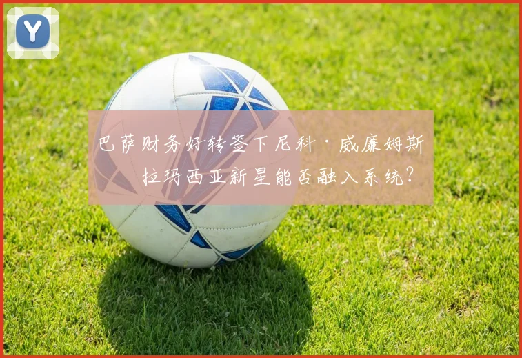 巴萨财务好转签下尼科·威廉姆斯，拉玛西亚新星能否融入系统？