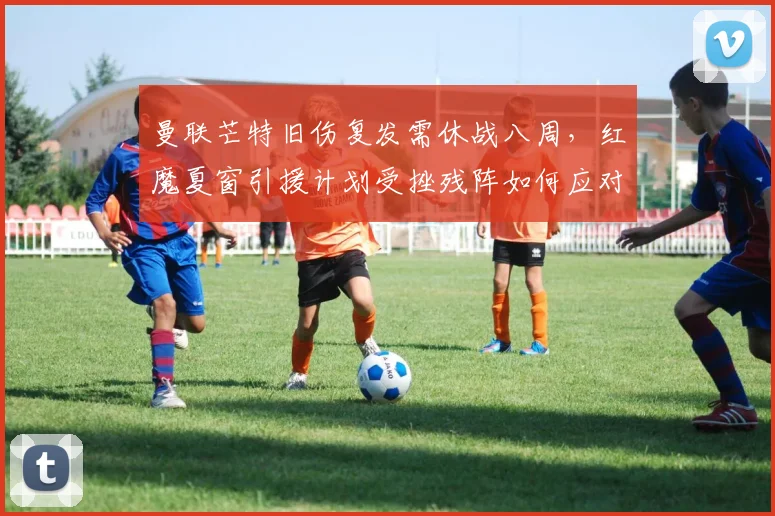 曼联芒特旧伤复发需休战八周，红魔夏窗引援计划受挫残阵如何应对魔鬼赛程？