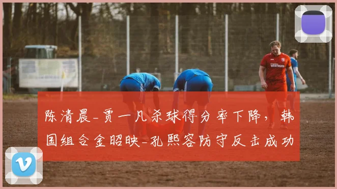 陈清晨_贾一凡杀球得分率下降，韩国组合金昭映_孔熙容防守反击成功率上升