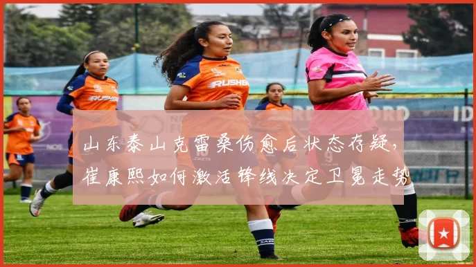 山东泰山克雷桑伤愈后状态存疑，崔康熙如何激活锋线决定卫冕走势