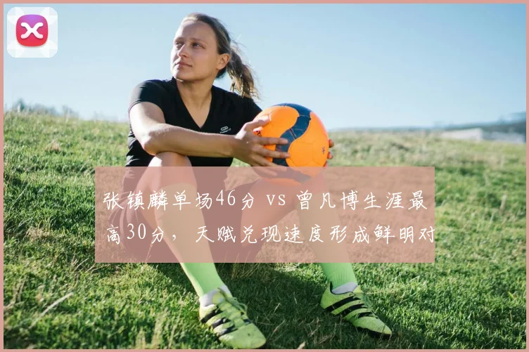 张镇麟单场46分 vs 曾凡博生涯最高30分，天赋兑现速度形成鲜明对比